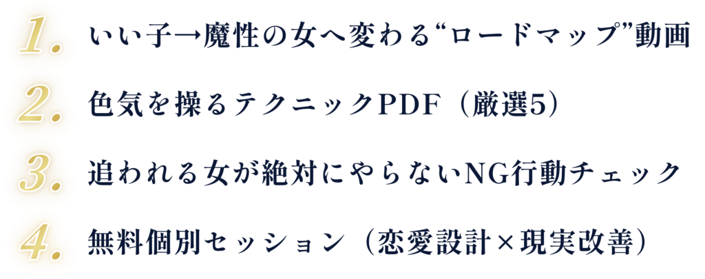 1. いい子→魔性の女へ変わる“ロードマップ”動画 2. 色気を操るテクニックPDF（厳選5） 3. 追われる女が絶対にやらないNG行動チェック 4. 無料個別セッション（恋愛設計×現実改善）