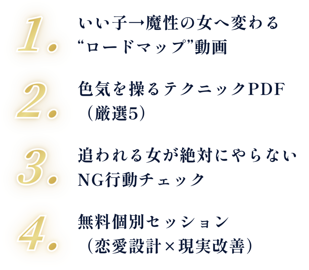1. いい子→魔性の女へ変わる“ロードマップ”動画 2. 色気を操るテクニックPDF（厳選5） 3. 追われる女が絶対にやらないNG行動チェック 4. 無料個別セッション（恋愛設計×現実改善）
